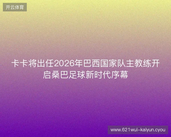 卡卡将出任2026年巴西国家队主教练开启桑巴足球新时代序幕